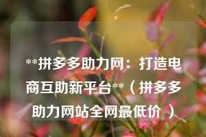 **拼多多助力网:打造电商互助新平台**(拼多多助力网站全网最低价 ) 第1张 **拼多多助力网:打造电商互助新平台**(拼多多助力网站全网最低价 ) 第1张