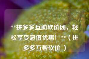 **拼多多互助砍价团,轻松享受超值优惠!**(拼多多互帮砍价 ) 第1张 **拼多多互助砍价团,轻松享受超值优惠!**(拼多多互帮砍价 ) 第1张
