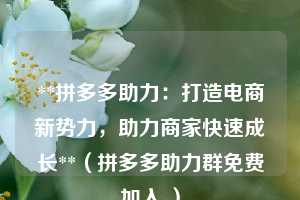**拼多多助力:打造电商新势力,助力商家快速成长**(拼多多助力群免费加入 ) 第1张 **拼多多助力:打造电商新势力,助力商家快速成长**(拼多多助力群免费加入 ) 第1张