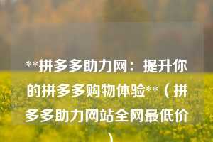 **拼多多助力网:提升你的拼多多购物体验**(拼多多助力网站全网最低价 ) 第1张 **拼多多助力网:提升你的拼多多购物体验**(拼多多助力网站全网最低价 ) 第1张