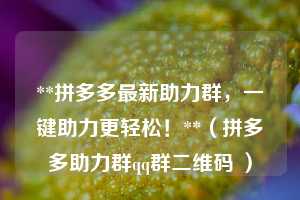 **拼多多最新助力群,一键助力更轻松!**(拼多多助力群qq群二维码 ) 第1张 **拼多多最新助力群,一键助力更轻松!**(拼多多助力群qq群二维码 ) 第1张