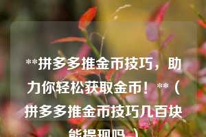 **拼多多推金币技巧,助力你轻松获取金币!**(拼多多推金币技巧几百块能提现吗 ) 第1张 **拼多多推金币技巧,助力你轻松获取金币!**(拼多多推金币技巧几百块能提现吗 ) 第1张