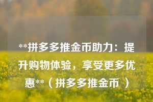 **拼多多推金币助力:提升购物体验,享受更多优惠**(拼多多推金币 ) 第1张 **拼多多推金币助力:提升购物体验,享受更多优惠**(拼多多推金币 ) 第1张