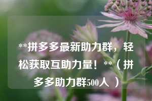 **拼多多最新助力群,轻松获取互助力量!**(拼多多助力群500人 ) 第1张 **拼多多最新助力群,轻松获取互助力量!**(拼多多助力群500人 ) 第1张