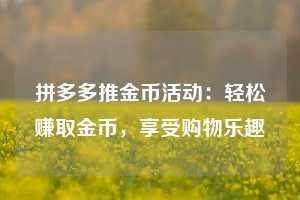 拼多多推金币活动:轻松赚取金币,享受购物乐趣 第1张 拼多多推金币活动:轻松赚取金币,享受购物乐趣 第1张