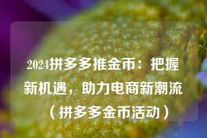 2024拼多多推金币:把握新机遇,助力电商新潮流(拼多多金币活动) 第1张 2024拼多多推金币:把握新机遇,助力电商新潮流(拼多多金币活动) 第1张