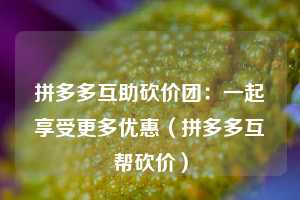 拼多多互助砍价团:一起享受更多优惠(拼多多互帮砍价) 第1张 拼多多互助砍价团:一起享受更多优惠(拼多多互帮砍价) 第1张