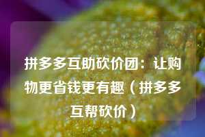 拼多多互助砍价团:让购物更省钱更有趣(拼多多互帮砍价) 第1张 拼多多互助砍价团:让购物更省钱更有趣(拼多多互帮砍价) 第1张