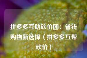 拼多多互助砍价团:省钱购物新选择(拼多多互帮砍价) 第1张 拼多多互助砍价团:省钱购物新选择(拼多多互帮砍价) 第1张