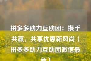 拼多多助力互助团:携手共赢,共享优惠新风尚(拼多多助力互助团微信最新) 第1张 拼多多助力互助团:携手共赢,共享优惠新风尚(拼多多助力互助团微信最新) 第1张