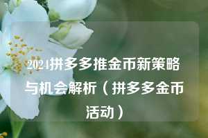 2024拼多多推金币新策略与机会解析(拼多多金币活动) 第1张 2024拼多多推金币新策略与机会解析(拼多多金币活动) 第1张