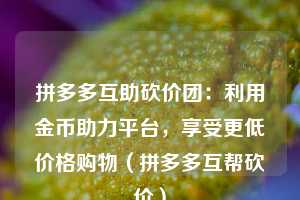 拼多多互助砍价团:利用金币助力平台,享受更低价格购物(拼多多互帮砍价) 第1张 拼多多互助砍价团:利用金币助力平台,享受更低价格购物(拼多多互帮砍价) 第1张