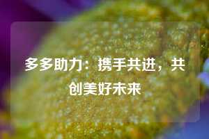 多多助力:携手共进,共创美好未来 拼多多助力 拼多多推金币 拼多多推金币助力 拼多多助力平台 拼多多助力项目 拼多多助力网站 赚钱项目 暑假赚钱项目 拼多多赚钱 第1张 多多助力:携手共进,共创美好未来 拼多多助力 拼多多推金币 拼多多推金币助力 拼多多助力平台 拼多多助力项目 拼多多助力网站 赚钱项目 暑假赚钱项目 拼多多赚钱 第1张
