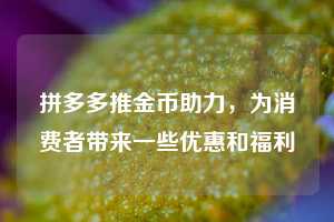 拼多多推金币助力,为消费者带来一些优惠和福利 拼多多助力 拼多多助力网站 拼多多刷助力网站 拼多多助力网站在线刷 拼多多助力平台 第1张 拼多多推金币助力,为消费者带来一些优惠和福利 拼多多助力 拼多多助力网站 拼多多刷助力网站 拼多多助力网站在线刷 拼多多助力平台 第1张