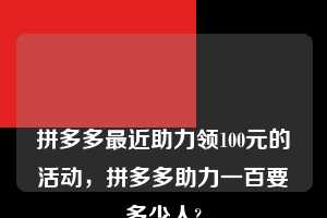 💋💋💋拼多多最近助力领100元的活动,拼多多助力一百要多少人? 拼多多助力 拼多多助力平台 拼多多刷助力平台 拼多多助力平台在线刷 第1张 💋💋💋拼多多最近助力领100元的活动,拼多多助力一百要多少人? 拼多多助力 拼多多助力平台 拼多多刷助力平台 拼多多助力平台在线刷 第1张