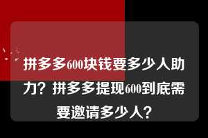 拼多多600块钱要多少人助力?拼多多提现600到底需要邀请多少人? 拼多多600块钱要多少人助力 拼多多助力 拼多多助力平台 拼多多刷助力平台 拼多多助力平台在线刷 第1张 拼多多600块钱要多少人助力?拼多多提现600到底需要邀请多少人? 拼多多600块钱要多少人助力 拼多多助力 拼多多助力平台 拼多多刷助力平台 拼多多助力平台在线刷 第1张