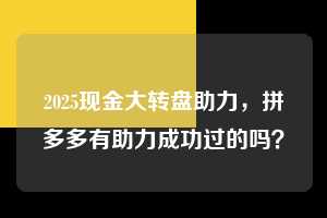 2025现金大转盘助力,拼多多有助力成功过的吗? 2025现金大转盘助力 拼多多助力 拼多多助力平台 拼多多刷助力平台 拼多多助力平台在线刷 第1张 2025现金大转盘助力,拼多多有助力成功过的吗? 2025现金大转盘助力 拼多多助力 拼多多助力平台 拼多多刷助力平台 拼多多助力平台在线刷 第1张