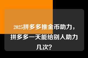2025拼多多推金币助力,拼多多一天能给别人助力几次? 2025拼多多推金币助力 拼多多助力 拼多多助力平台 拼多多刷助力平台 拼多多助力平台在线刷 第1张 2025拼多多推金币助力,拼多多一天能给别人助力几次? 2025拼多多推金币助力 拼多多助力 拼多多助力平台 拼多多刷助力平台 拼多多助力平台在线刷 第1张
