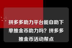 拼多多助力平台能自助下单推金币助力吗?拼多多推金币活动帮点 拼多多助力 拼多多助力平台 拼多多刷助力平台 拼多多助力平台在线刷 第1张 拼多多助力平台能自助下单推金币助力吗?拼多多推金币活动帮点 拼多多助力 拼多多助力平台 拼多多刷助力平台 拼多多助力平台在线刷 第1张