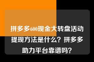 拼多多600现金大转盘活动提现方法是什么?拼多多助力平台靠谱吗? 拼多多助力 拼多多助力平台 拼多多刷助力平台 拼多多助力平台在线刷 第1张 拼多多600现金大转盘活动提现方法是什么?拼多多助力平台靠谱吗? 拼多多助力 拼多多助力平台 拼多多刷助力平台 拼多多助力平台在线刷 第1张