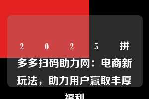 2️⃣0️⃣2️⃣5️⃣拼多多扫码助力网:电商新玩法,助力用户赢取丰厚福利 拼多多扫码助力网 拼多多助力 拼多多助力平台网站 拼多多刷助力平台网站 拼多多助力平台网站在线刷 拼多多助力平台 第1张 2️⃣0️⃣2️⃣5️⃣拼多多扫码助力网:电商新玩法,助力用户赢取丰厚福利 拼多多扫码助力网 拼多多助力 拼多多助力平台网站 拼多多刷助力平台网站 拼多多助力平台网站在线刷 拼多多助力平台 第1张