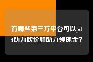 有哪些第三方平台可以pdd助力砍价和助力领现金? 第1张 有哪些第三方平台可以pdd助力砍价和助力领现金? 第1张