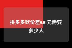 拼多多砍价差0.01元需要多少人 第1张 拼多多砍价差0.01元需要多少人 第1张