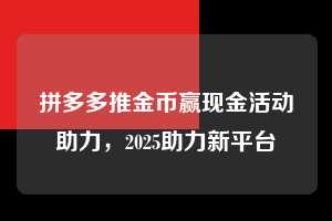 拼多多推金币赢现金活动助力,2025助力新平台 拼多多推金币 推金币攻略 拼多多助力 拼多多助力网站 拼多多刷助力网站 拼多多助力网站在线刷 拼多多助力平台 第1张 拼多多推金币赢现金活动助力,2025助力新平台 拼多多推金币 推金币攻略 拼多多助力 拼多多助力网站 拼多多刷助力网站 拼多多助力网站在线刷 拼多多助力平台 第1张