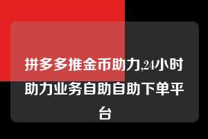 拼多多推金币助力,24小时助力业务自助自助下单平台 推金币助力 自助自助下单 24小时 第1张 拼多多推金币助力,24小时助力业务自助自助下单平台 推金币助力 自助自助下单 24小时 第1张